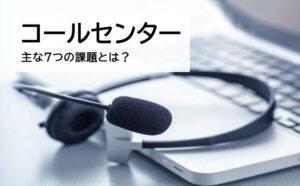 コールセンターが抱える７つの課題とは？業界の今後の動きも解説